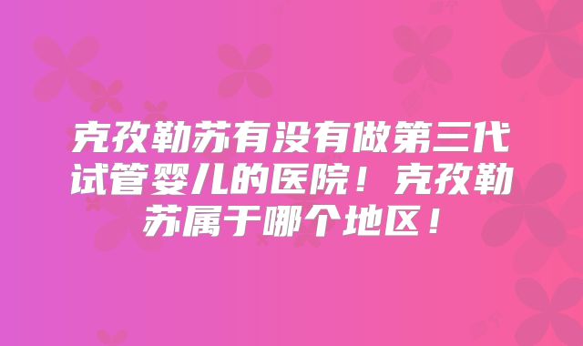 克孜勒苏有没有做第三代试管婴儿的医院！克孜勒苏属于哪个地区！