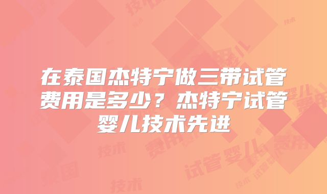 在泰国杰特宁做三带试管费用是多少？杰特宁试管婴儿技术先进