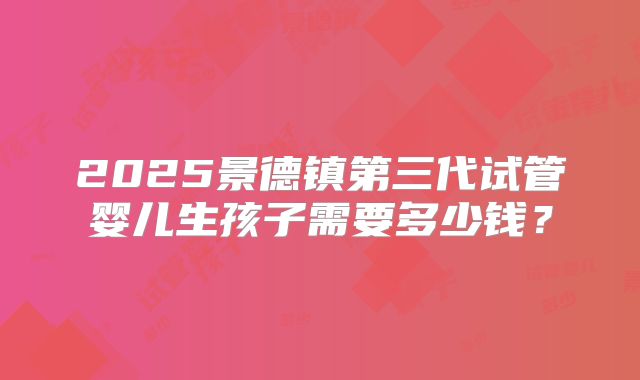 2025景德镇第三代试管婴儿生孩子需要多少钱？