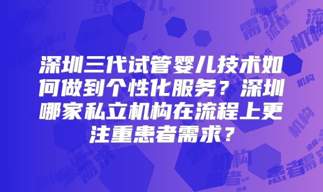 深圳三代试管婴儿技术如何做到个性化服务？深圳哪家私立机构在流程上更注重患者需求？