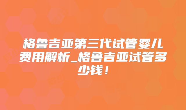 格鲁吉亚第三代试管婴儿费用解析_格鲁吉亚试管多少钱！