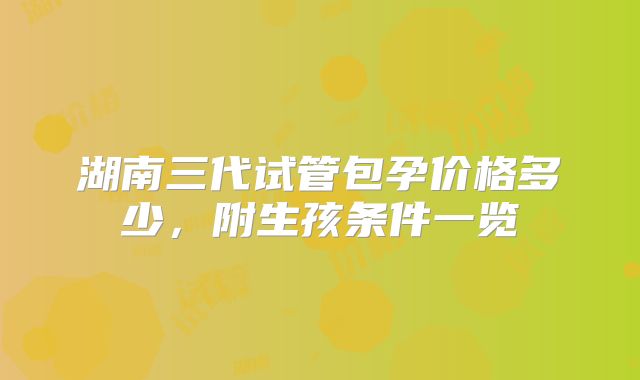 湖南三代试管包孕价格多少，附生孩条件一览