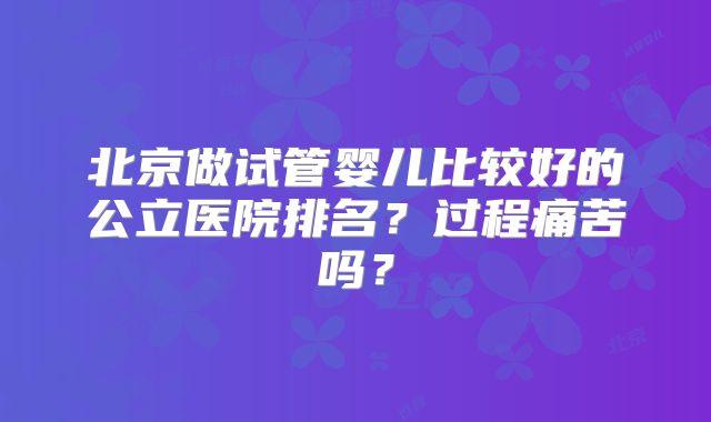 北京做试管婴儿比较好的公立医院排名？过程痛苦吗？