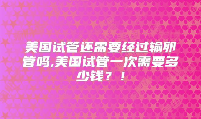 美国试管还需要经过输卵管吗,美国试管一次需要多少钱？！