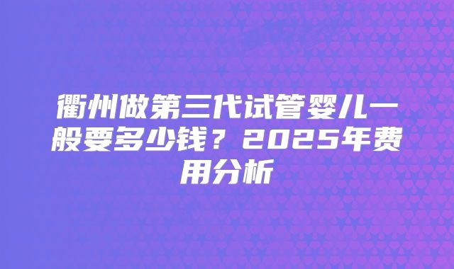 衢州做第三代试管婴儿一般要多少钱？2025年费用分析