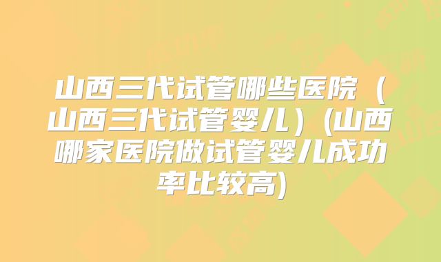 山西三代试管哪些医院（山西三代试管婴儿）(山西哪家医院做试管婴儿成功率比较高)