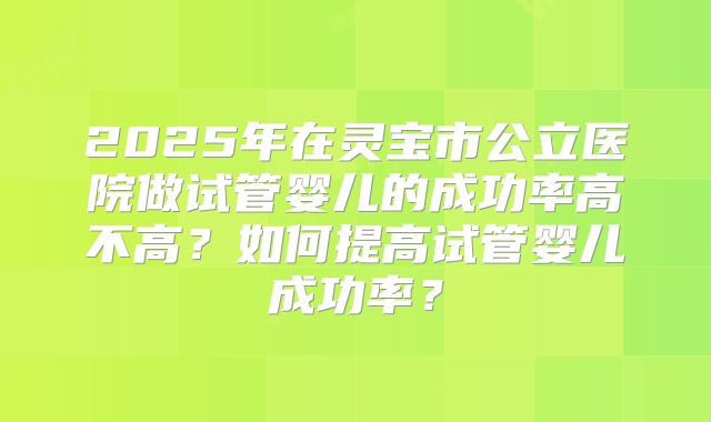 2025年在灵宝市公立医院做试管婴儿的成功率高不高?如何提高试管婴儿成功率?