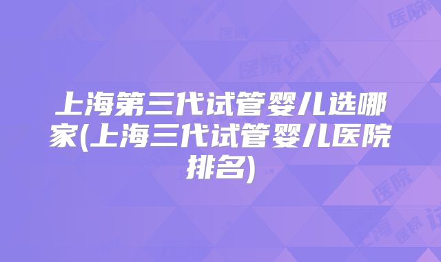 上海第三代试管婴儿选哪家(上海三代试管婴儿医院排名)