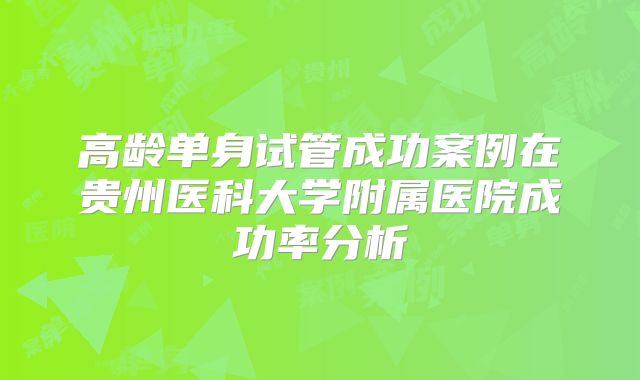 高龄单身试管成功案例在贵州医科大学附属医院成功率分析