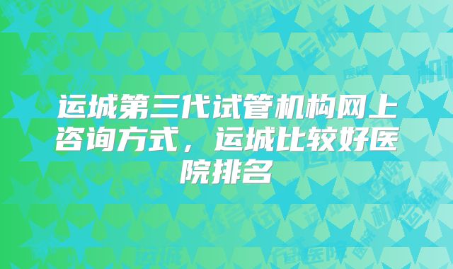 运城第三代试管机构网上咨询方式，运城比较好医院排名