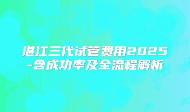 湛江三代试管费用2025-含成功率及全流程解析