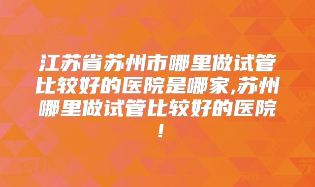 江苏省苏州市哪里做试管比较好的医院是哪家,苏州哪里做试管比较好的医院!