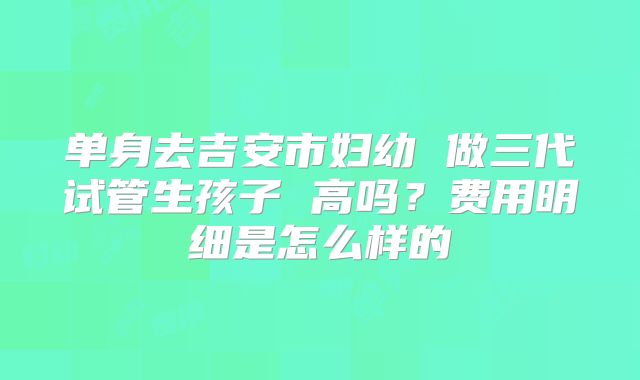 单身去吉安市妇幼 做三代试管生孩子 高吗？费用明细是怎么样的