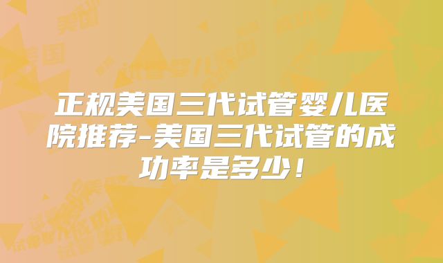 正规美国三代试管婴儿医院推荐-美国三代试管的成功率是多少！