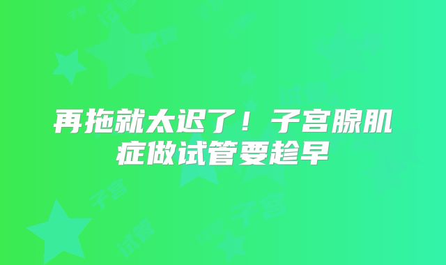 再拖就太迟了！子宫腺肌症做试管要趁早