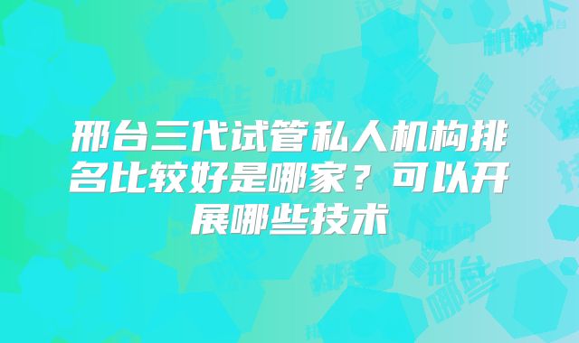 邢台三代试管私人机构排名比较好是哪家？可以开展哪些技术