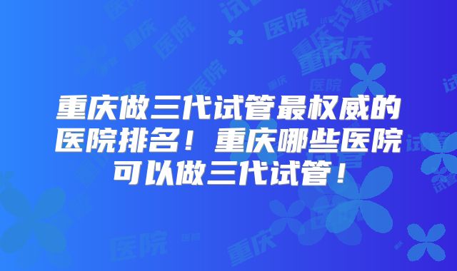 重庆做三代试管最权威的医院排名！重庆哪些医院可以做三代试管！