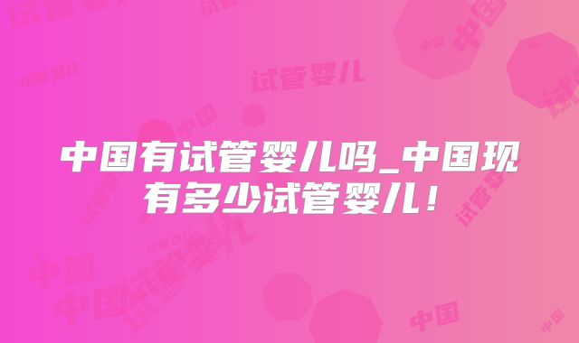 中国有试管婴儿吗_中国现有多少试管婴儿！