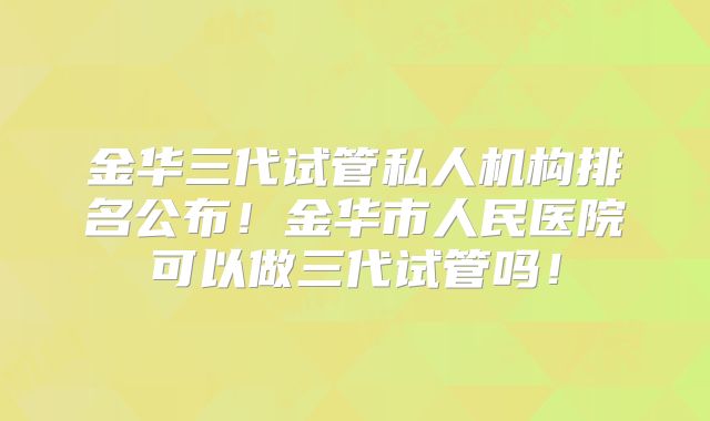 金华三代试管私人机构排名公布！金华市人民医院可以做三代试管吗！
