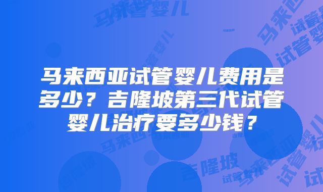 马来西亚试管婴儿费用是多少?吉隆坡第三代试管婴儿治疗要多少钱?