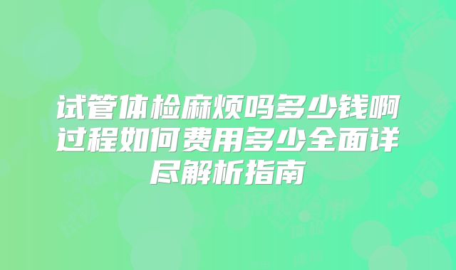 试管体检麻烦吗多少钱啊过程如何费用多少全面详尽解析指南