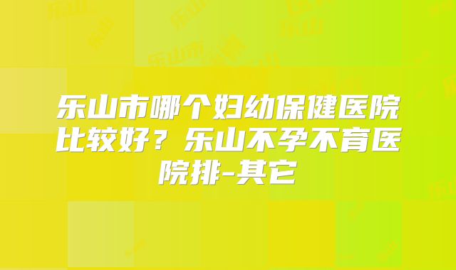 乐山市哪个妇幼保健医院比较好？乐山不孕不育医院排-其它