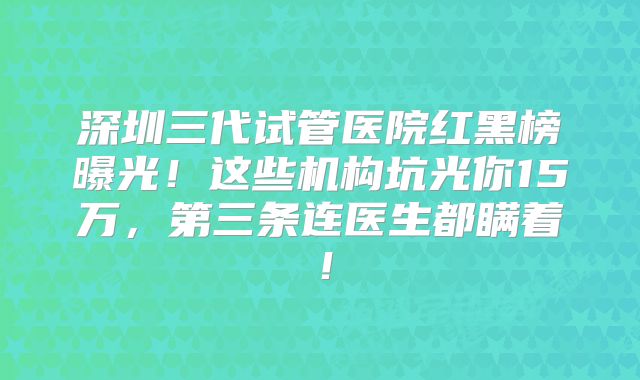 深圳三代试管医院红黑榜曝光！这些机构坑光你15万，第三条连医生都瞒着！