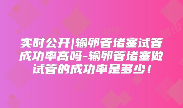实时公开|输卵管堵塞试管成功率高吗-输卵管堵塞做试管的成功率是多少！