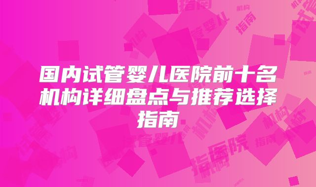国内试管婴儿医院前十名机构详细盘点与推荐选择指南