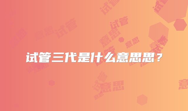 试管三代是什么意思思？