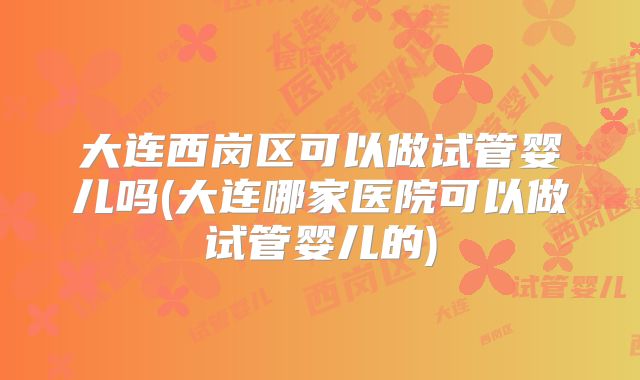 大连西岗区可以做试管婴儿吗(大连哪家医院可以做试管婴儿的)