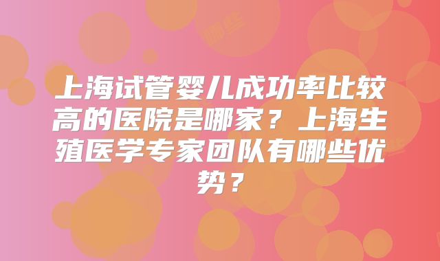 上海试管婴儿成功率比较高的医院是哪家？上海生殖医学专家团队有哪些优势？