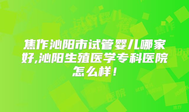 焦作沁阳市试管婴儿哪家好,沁阳生殖医学专科医院怎么样！