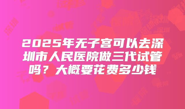 2025年无子宫可以去深圳市人民医院做三代试管吗？大概要花费多少钱