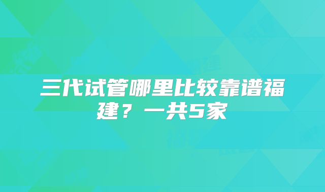 三代试管哪里比较靠谱福建？一共5家