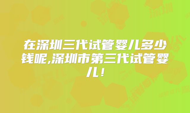 在深圳三代试管婴儿多少钱呢,深圳市第三代试管婴儿！