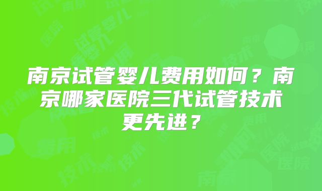 南京试管婴儿费用如何？南京哪家医院三代试管技术更先进？