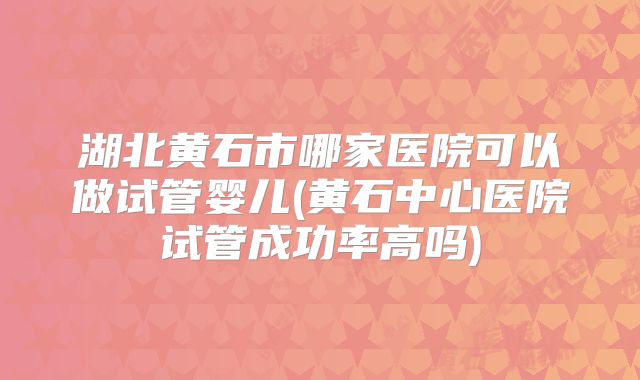 湖北黄石市哪家医院可以做试管婴儿(黄石中心医院试管成功率高吗)