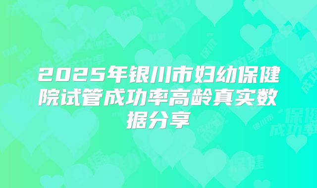 2025年银川市妇幼保健院试管成功率高龄真实数据分享