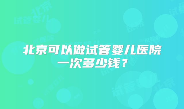 北京可以做试管婴儿医院一次多少钱？