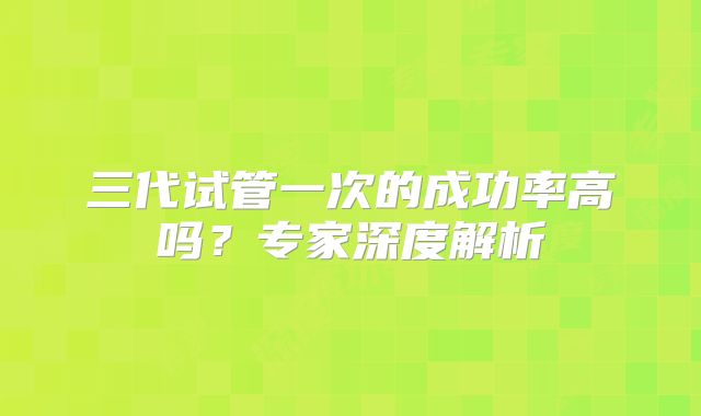 三代试管一次的成功率高吗？专家深度解析