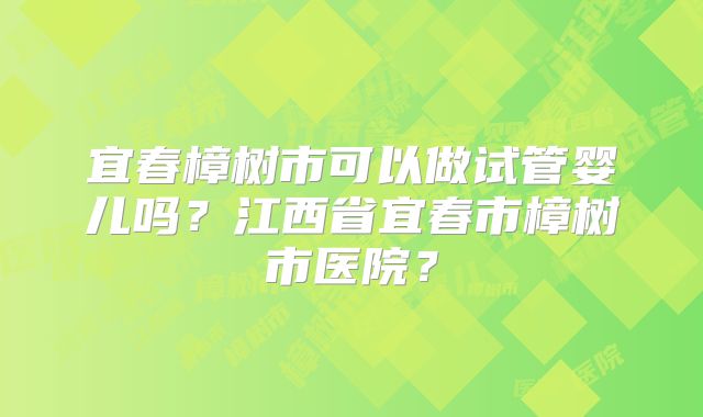 宜春樟树市可以做试管婴儿吗？江西省宜春市樟树市医院？