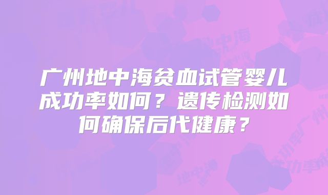 广州地中海贫血试管婴儿成功率如何？遗传检测如何确保后代健康？