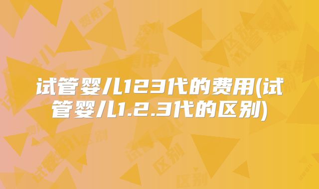 试管婴儿123代的费用(试管婴儿1.2.3代的区别)