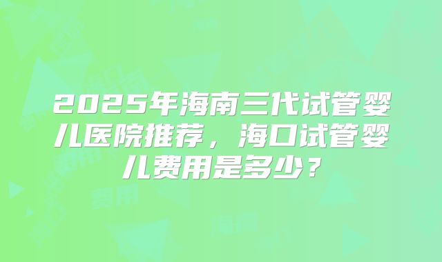 2025年海南三代试管婴儿医院推荐，海口试管婴儿费用是多少？
