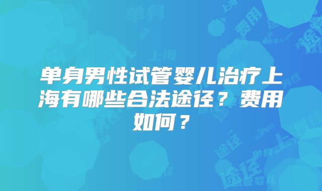 单身男性试管婴儿治疗上海有哪些合法途径？费用如何？