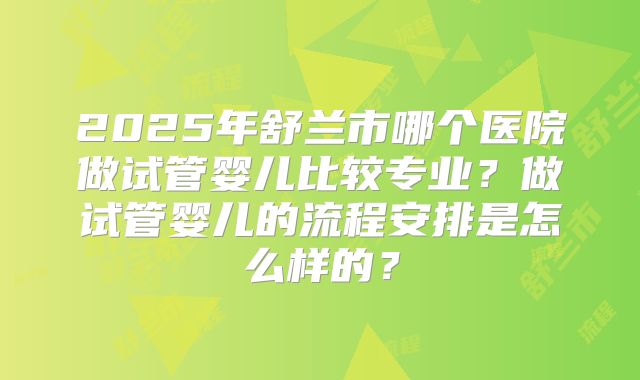 2025年舒兰市哪个医院做试管婴儿比较专业？做试管婴儿的流程安排是怎么样的？