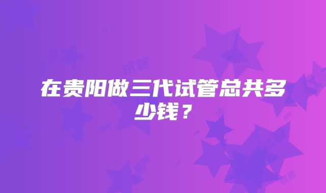 在贵阳做三代试管总共多少钱？