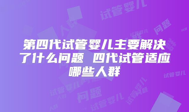 第四代试管婴儿主要解决了什么问题 四代试管适应哪些人群
