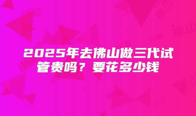 2025年去佛山做三代试管贵吗？要花多少钱